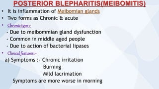 • It is inflammation of Meibomian glands
• Two forms as Chronic & acute
• Chronic type :-
- Due to meibommian gland dysfunction
- Common in middle aged people
- Due to action of bacterial lipases
• Clinical features :-
a) Symptoms :- Chronic irritation
Burning
Mild lacrimation
Symptoms are more worse in morning
 