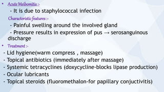 • Acute Meibomitis :-
- It is due to staphylococcal infection
Characteristic features:-
- Painful swelling around the involved gland
- Pressure results in expression of pus → serosanguinous
discharge
• Treatment :-
- Lid hygiene(warm compress , massage)
- Topical antibiotics (immediately after massage)
- Systemic tetracyclines (doxycycline-blocks lipase production)
- Ocular lubricants
- Topical steroids (fluoromethalon-for papillary conjuctivitis)
 