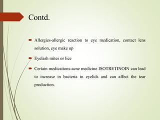 Contd.
 Allergies-allergic reaction to eye medication, contact lens
solution, eye make up
 Eyelash mites or lice
 Certain medications-acne medicine ISOTRETINOIN can lead
to increase in bacteria in eyelids and can affect the tear
production.
 