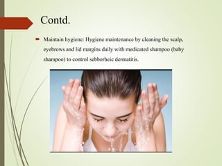 Contd.
 Maintain hygiene: Hygiene maintenance by cleaning the scalp,
eyebrows and lid margins daily with medicated shampoo (baby
shampoo) to control sebborheic dermatitis.
 