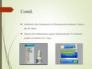 Contd.
 Antibiotics like Gentamycin or Chloromycetin ointment 3 times a
day for 5days
 Topical anti-inflammatory agents: hydrocortisone 1% ointment
usually on bedtime for 7 days.
 