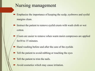 Nursing management
 Emphasize the importance of keeping the scalp, eyebrows and eyelid
margins clean.
 Instruct the patient to remove eyelid crusts with wash cloth or wet
cotton.
 Crusts are easier to remove when warm moist compresses are applied
for10 to 15 minutes.
 Hand washing before and after the care of the eyelids
 Tell the patient to avoid rubbing or touching the eyes
 Tell the patient to trim the nails.
 Avoid cosmetics which may cause irritation.
 