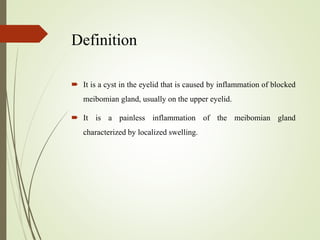 Definition
 It is a cyst in the eyelid that is caused by inflammation of blocked
meibomian gland, usually on the upper eyelid.
 It is a painless inflammation of the meibomian gland
characterized by localized swelling.
 