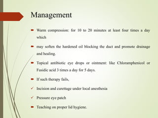 Management
 Warm compression: for 10 to 20 minutes at least four times a day
which
 may soften the hardened oil blocking the duct and promote drainage
and healing.
 Topical antibiotic eye drops or ointment: like Chloramphenicol or
Fusidic acid 3 times a day for 5 days.
 If such therapy fails,
 Incision and curettage under local anesthesia
 Pressure eye patch
 Teaching on proper lid hygiene.
 