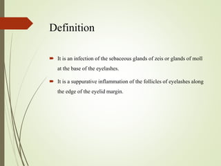 Definition
 It is an infection of the sebaceous glands of zeis or glands of moll
at the base of the eyelashes.
 It is a suppurative inflammation of the follicles of eyelashes along
the edge of the eyelid margin.
 