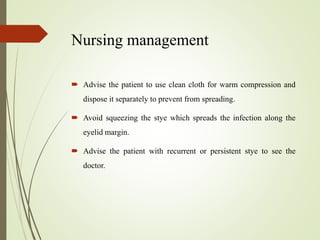 Nursing management
 Advise the patient to use clean cloth for warm compression and
dispose it separately to prevent from spreading.
 Avoid squeezing the stye which spreads the infection along the
eyelid margin.
 Advise the patient with recurrent or persistent stye to see the
doctor.
 