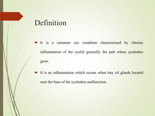 Definition
 It is a common eye condition characterized by chronic
inflammation of the eyelid generally the part where eyelashes
grow.
 It is an inflammation which occurs when tiny oil glands located
near the base of the eyelashes malfunction.
 