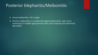Posterior blepharitis/Meibomitis
 Acute meibomitis- CA is staph
 Chronic meibomitis is a meibomian gland dysfunction, seen more
commonly in middle aged persons with acne roasacea and seborrhoic
dermatitis.
 
