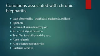 Conditions associated with chronic
blepharitis
 Lash abnormality- triachiasis, madarosis, poliosis
 Epiphora-
 Eczema of skin and ectropion
 Recurrent styes/chalazion
 Tear film instability and dry eye.
 Acne vulgaris
 Atopic keratoconjunctivitis
 Bacterial keratitis
 
