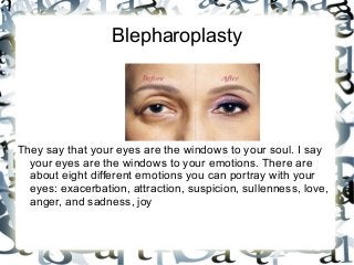 Blepharoplasty

They say that your eyes are the windows to your soul. I say
your eyes are the windows to your emotions. There are
about eight different emotions you can portray with your
eyes: exacerbation, attraction, suspicion, sullenness, love,
anger, and sadness, joy

 