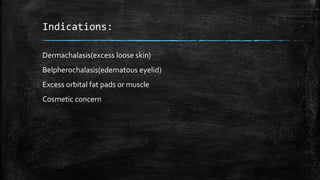 Indications:
Dermachalasis(excess loose skin)
Belpherochalasis(edematous eyelid)
Excess orbital fat pads or muscle
Cosmetic concern
 