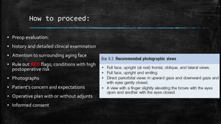 How to proceed:
▪ Preop evaluation:
▪ history and detailed clinical examination
▪ Attention to surrounding aging face
▪ Rule out RED flags; conditions with high
postoperative risk
▪ Photographs
▪ Patient’s concern and expectations
▪ Operative plan with or without adjunts
▪ Informed consent
 