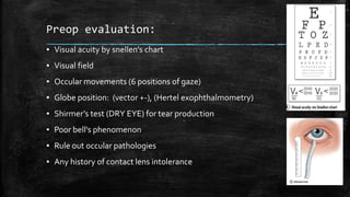 Preop evaluation:
▪ Visual acuity by snellen’s chart
▪ Visual field
▪ Occular movements (6 positions of gaze)
▪ Globe position: (vector +-), (Hertel exophthalmometry)
▪ Shirmer’s test (DRY EYE) for tear production
▪ Poor bell’s phenomenon
▪ Rule out occular pathologies
▪ Any history of contact lens intolerance
 