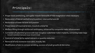 Principals:
▪ Proper brow positioning, corrugator muscle removal & lif fold invagination when necessary
▪ Restoration of lateral canthal tone & position, intercanthal axis tilt
▪ Restoration of lower lid tone and position
▪ Preservation of maximal lid skin, muscle & orbital fat
▪ Midface lifting through reinforced canthopexy, enhanced by composite malar advancement
▪ Correction of suborbital groove with tear trough(or suborbital malar) implants, correcting malar bags
– Smooth transition between lower lid and cheek
▪ Control of orbital fat by septal restraint or quantity reduction
▪ Removal of only excessive tisse (skin, muscle, fat)
▪ Modification of skin to remove wrinkling, excision of small growths & blemishes
 