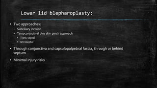 Lower lid blepharoplasty:
▪ Two approaches:
– Subciliary incision
– Tarsoconjuctival plus skin pinch approach
▪ Trans-septal
▪ retroseptal
▪ Through conjunctiva and capsulopalpebral fascia, through or behind
septum
▪ Minimal injury risks
 