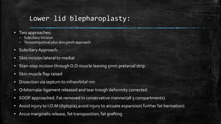 Lower lid blepharoplasty:
▪ Two approaches:
– Subciliary incision
– Tarsoconjuctival plus skin pinch approach
▪ Subciliary Approach:
▪ Skin incision lateral to medial
▪ Stair-step incision through O.O muscle leaving 5mm pretarsal strip
▪ Skin muscle flap raised
▪ Dissection via septum to infraorbital rim
▪ Orbitomalar ligament released and tear trough deformity corrected.
▪ SOOF approached. Fat removed in conservative manner(all 3 compartments).
▪ Avoid injury to I.O.M (diplopia),avoid injury to arcuate expansion( further fat herniation)
▪ Arcus marginalis release, fat transposition, fat grafting
 