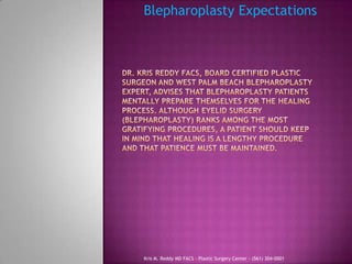 Blepharoplasty Expectations,[object Object],Dr. Kris Reddy FACS, Board Certified Plastic Surgeon and West Palm Beach Blepharoplasty expert, advises that blepharoplasty patients mentally prepare themselves for the healing process. Although Eyelid Surgery (Blepharoplasty) Ranks among the most Gratifying procedures, a patient should keep in mind that healing is a lengthy procedure and that patience must be maintained. ,[object Object],Kris M. Reddy MD FACS - Plastic Surgery Center - (561) 304-0001,[object Object]