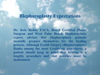 Blepharoplasty Expectations Dr. Kris Reddy FACS, Board Certified Plastic Surgeon and West Palm Beach Blepharoplasty expert, advises that blepharoplasty patients mentally prepare themselves for the healing process. Although Eyelid Surgery (Blepharoplasty) Ranks among the most Gratifying procedures, a patient should keep in mind that healing is a lengthy procedure and that patience must be maintained.  
