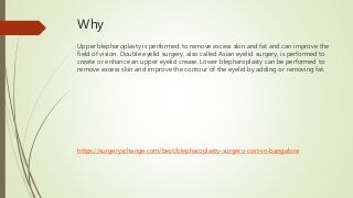 Why
Upper blepharoplasty is performed to remove excess skin and fat and can improve the
field of vision. Double eyelid surgery, also called Asian eyelid surgery, is performed to
create or enhance an upper eyelid crease. Lower blepharoplasty can be performed to
remove excess skin and improve the contour of the eyelid by adding or removing fat.
https://surgeryxchange.com/best/blepharoplasty-surgery-cost-in-bangalore
 