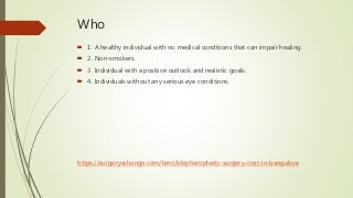 Who
 1. A healthy individual with no medical conditions that can impair healing.
 2. Non-smokers.
 3. Individual with a positive outlook and realistic goals.
 4. Individuals without any serious eye conditions.
https://surgeryxchange.com/best/blepharoplasty-surgery-cost-in-bangalore
 