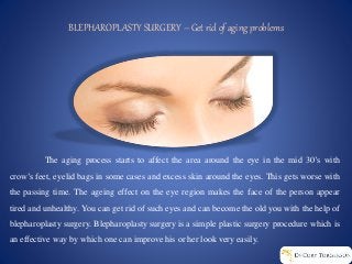 BLEPHAROPLASTY SURGERY – Get rid of aging problems
The aging process starts to affect the area around the eye in the mid 30’s with
crow’s feet, eyelid bags in some cases and excess skin around the eyes. This gets worse with
the passing time. The ageing effect on the eye region makes the face of the person appear
tired and unhealthy. You can get rid of such eyes and can become the old you with the help of
blepharoplasty surgery. Blepharoplasty surgery is a simple plastic surgery procedure which is
an effective way by which one can improve his or her look very easily.
 