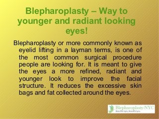 Blepharoplasty – Way to
younger and radiant looking
eyes!
Blepharoplasty or more commonly known as
eyelid lifting in a layman terms, is one of
the most common surgical procedure
people are looking for. It is meant to give
the eyes a more refined, radiant and
younger look to improve the facial
structure. It reduces the excessive skin
bags and fat collected around the eyes.
 