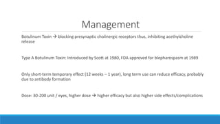 Management
Botulinum Toxin  blocking presynaptic cholinergic receptors thus, inhibiting acethylcholine
release
Type A Botulinum Toxin: Introduced by Scott at 1980, FDA approved for blepharospasm at 1989
Only short-term temporary effect (12 weeks – 1 year), long term use can reduce efficacy, probably
due to antibody formation
Dose: 30-200 unit / eyes, higher dose  higher efficacy but also higher side effects/complications
 