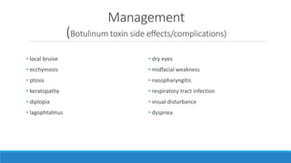 Management
(Botulinum toxin side effects/complications)
• local bruise
• ecchymosis
• ptosis
• keratopathy
• diplopia
• lagophtalmus
• dry eyes
• midfacial weakness
• nasopharyngitis
• respiratory tract infection
• visual disturbance
• dyspnea
 