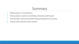 Summary
1. Blepharospasm is a focal dystonia
2. Main symptoms: excessive eye blinking, involuntary eyelids spasm
3. Decrease QOL, and functional ability leading to depression and anxiety
4. Drug of choice: botulinum toxin injection
 