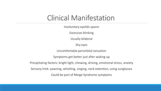 Clinical Manifestation
Involuntary eyelids spasm
Excessive blinking
Usually bilateral
Dry eyes
Uncomfortable periorbital sensation
Symptoms get better just after waking up
Presipitating factors: bright light, chewing, driving, emotional stress, anxiety
Sensory trick: yawning, whistling, singing, neck extention, using sunglasses
Could be part of Meige Syndrome symptoms
 