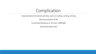 Complication
Impaired daily functional activities such as reading, writing, driving
Decrease quality of life
Functional blindness in 32 from 1.000.000
Anxiety & depression
 