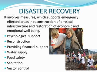 DISASTER RECOVERY
It involves measures, which supports emergency
effected areas in reconstruction of physical
infrastructure and restoration of economic and
emotional well being.
 Psychological support
 Reconstruction
 Providing financial support
 Water supply
 Food safety
 Sanitation
 Vector control

 