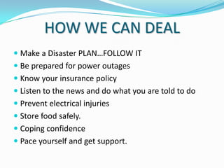 HOW WE CAN DEAL
 Make a Disaster PLAN…FOLLOW IT
 Be prepared for power outages
 Know your insurance policy
 Listen to the news and do what you are told to do
 Prevent electrical injuries
 Store food safely.
 Coping confidence
 Pace yourself and get support.

 
