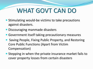 WHAT GOVT CAN DO
 Stimulating would-be victims to take precautions
against disasters.
 Discouraging manmade disasters
 Government itself taking precautionary measures

 Saving People, Fixing Public Property, and Restoring
Core Public Functions (Apart from Victim
Compensation)
 Stepping in when the private insurance market fails to
cover property losses from certain disasters

 