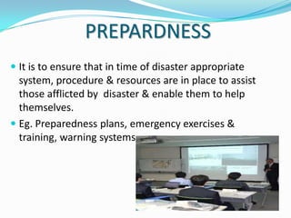 PREPARDNESS
 It is to ensure that in time of disaster appropriate
system, procedure & resources are in place to assist
those afflicted by disaster & enable them to help
themselves.

 Eg. Preparedness plans, emergency exercises &
training, warning systems.

 