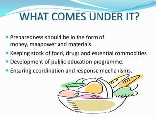 WHAT COMES UNDER IT?
 Preparedness should be in the form of
money, manpower and materials.
 Keeping stock of food, drugs and essential commodities
 Development of public education programme.

 Ensuring coordination and response mechanisms.

 