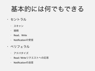 制約はある
• セントラル
- スキャン間隔が長くなる
- スキャン開始時のサービス指定が必須
• ペリフェラル
- アドバタイズ間隔が長くなる
- ローカル名がアドバタイズされなくなる
- サービスUUIDがオーバーフロー領域に入る
 