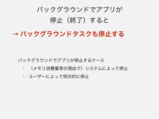 困る例：スマートロック
• ユーザーが家を出れば自動的にドアをロックし、帰っ
てくればロックを解除する
- BLEの接続が切れることにより施錠され、次に家に帰ってきた
ときに自動的に再接続して解錠できるよう、バックグラウンド
で接続要求を動作させておく
• 外出が数日間にわたり、その間にアプリが停止 
→ 自動的にロック解除されず、家に入れない！
 