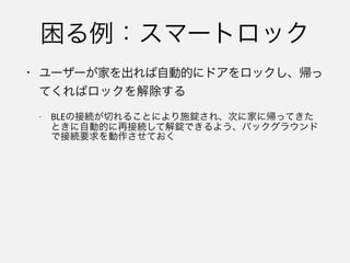 • アプリケーションが停止していても、代わりにBLE
関係のタスクを実行するよう、システムに要求する
ための機能
• システムはアプリケーションを停止してメモリを解
放する際、状態の復元で必要になるオブジェクトの
情報を保存する
 
