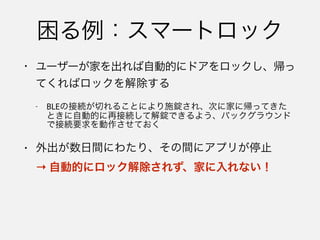 • アプリケーションが停止していても、代わりにBLE
関係のタスクを実行するよう、システムに要求する
ための機能
• システムはアプリケーションを停止してメモリを解
放する際、状態の復元で必要になるオブジェクトの
情報を保存する
→ アプリを殺しても生き続ける！
 