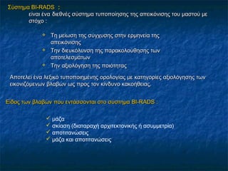 ΣύστημαΣύστημα BIBI--RADSRADS ::
είναι έναείναι ένα διεθνές σύστημα τυποποίησης της απεικόνισης του μαστού μεδιεθνές σύστημα τυποποίησης της απεικόνισης του μαστού με
στόχο :στόχο :
 TTη μείωση της σύγχυσης στην ερμηνεία τηςη μείωση της σύγχυσης στην ερμηνεία της
απεικόνισηςαπεικόνισης
 Την διευκόλυνση της παρακολούθησης τωνΤην διευκόλυνση της παρακολούθησης των
αποτελεσμάτωναποτελεσμάτων
 Την αξιολόγηση της ποιότηταςΤην αξιολόγηση της ποιότητας
Αποτελεί ένα λεξικό τυποποιημένης ορολογίας με κατηγορίες αξιολόγησης τωνΑποτελεί ένα λεξικό τυποποιημένης ορολογίας με κατηγορίες αξιολόγησης των
εικονιζόμενων βλαβών ως προς τον κίνδυνο κακοήθειας.εικονιζόμενων βλαβών ως προς τον κίνδυνο κακοήθειας.
Είδος των βλαβών που εντάσσονται στο σύστημαΕίδος των βλαβών που εντάσσονται στο σύστημα BI-RADSBI-RADS ::
 μάζα
 σκίαση (διαταραχή αρχιτεκτονικής ή ασυμμετρία)
 αποτιτανώσεις
 μάζα και αποτιτανώσεις
 