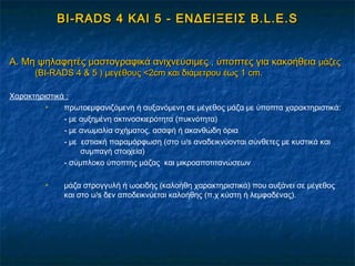 BI-RADSBI-RADS 4 ΚΑΙ 54 ΚΑΙ 5 -- ΕΝΔΕΙΞΕΙΣΕΝΔΕΙΞΕΙΣ B.L.E.SB.L.E.S
A.A. Μη ψηλαφητές μαστογραφικά ανιχνεύσιμες , ύποπτες για κακοήθειαΜη ψηλαφητές μαστογραφικά ανιχνεύσιμες , ύποπτες για κακοήθεια μάζεςμάζες
((BIBI--RADSRADS 44 & 5& 5 )) μεγέθους <2μεγέθους <2cmcm και διάμετρου έως 1και διάμετρου έως 1 cmcm..
Χαρακτηριστικά :
 πρωτοεμφανιζόμενη ή αυξανόμενη σε μέγεθος μάζα με ύποπτα χαρακτηριστικά:
- με αυξημένη ακτινοσκιερότητα (πυκνότητα)
- με ανωμαλία σχήματος, ασαφή ή ακανθώδη όρια
- με εστιακή παραμόρφωση (στο u/s αναδεικνύονται σύνθετες με κυστικά και
συμπαγή στοιχεία)
- σύμπλοκο ύποπτης μάζας και μικροαποτιτανώσεων
 μάζα στρογγυλή ή ωοειδής (καλοήθη χαρακτηριστικά) που αυξάνει σε μέγεθος
και στο u/s δεν αποδεικνύεται καλοήθης (π.χ κύστη ή λεμφαδένας).
 