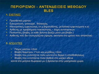 ΠΕΡΙΟΡΙΣΜΟΙ - ΑΝΤΕΝΔΕΙΞΕΙΣ ΜΕΘΟΔΟΥΠΕΡΙΟΡΙΣΜΟΙ - ΑΝΤΕΝΔΕΙΞΕΙΣ ΜΕΘΟΔΟΥ
BLESBLES
Α.Α. ΣΧΕΤΙΚΕΣΣΧΕΤΙΚΕΣ
 Προσθετική μαστούΠροσθετική μαστού
 Εγκυμοσύνη, γαλουχία , θηλασμόςΕγκυμοσύνη, γαλουχία , θηλασμός
 Ηλεκτρονικές εμφυτεύσειςΗλεκτρονικές εμφυτεύσεις (π.χ βηματοδότης, μεταλλικά εμφυτεύματα κ.α)(π.χ βηματοδότης, μεταλλικά εμφυτεύματα κ.α)
 Ασθενής με προβλήματα πηκτικότητας – λήψη αντιπηκτικώνΑσθενής με προβλήματα πηκτικότητας – λήψη αντιπηκτικών
 Πολλαπλές βλάβες (η κάθε βελόνα βγάζει μόνο μία βλάβη )Πολλαπλές βλάβες (η κάθε βελόνα βγάζει μόνο μία βλάβη )
 Ασθενής που δεν συνεργάζεται (ηρεμία, ακινησία στο χρόνο που απαιτείται)Ασθενής που δεν συνεργάζεται (ηρεμία, ακινησία στο χρόνο που απαιτείται)
B. ΑΠΟΛΥΤΕΣ
• Πάχος μαστού <2Πάχος μαστού <2cmcm
• Βλάβη διαμέτρου >1Βλάβη διαμέτρου >1cmcm και μεγέθους >2και μεγέθους >2cmcm
• Βλάβη που εντοπίζεται πολύ κοντά στο δέρμα ή οπισθοθηλαίωςΒλάβη που εντοπίζεται πολύ κοντά στο δέρμα ή οπισθοθηλαίως
• Βλάβη που εντοπίζεται πολύ βαθειά στο μαζικό αδέναΒλάβη που εντοπίζεται πολύ βαθειά στο μαζικό αδένα
κοντά στο μείζονα θωρακικό μυ ή βρίσκεται στην μασχαλιαία χώρα.κοντά στο μείζονα θωρακικό μυ ή βρίσκεται στην μασχαλιαία χώρα.
 