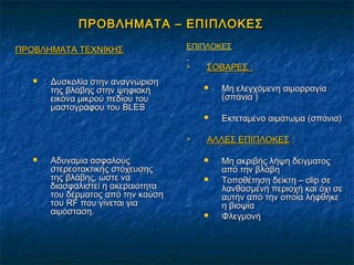 ΠΡΟΒΛΗΜΑΤΑ – ΕΠΙΠΛΟΚΕΣΠΡΟΒΛΗΜΑΤΑ – ΕΠΙΠΛΟΚΕΣ
ΠΡΟΒΛΗΜΑΤΑ ΤΕΧΝΙΚΗΣΠΡΟΒΛΗΜΑΤΑ ΤΕΧΝΙΚΗΣ
 Δυσκολία στην αναγνώρισηΔυσκολία στην αναγνώριση
της βλάβης στην ψηφιακήτης βλάβης στην ψηφιακή
εικόνα μικρού πεδίου τουεικόνα μικρού πεδίου του
μαστογράφου τουμαστογράφου του BLESBLES
 Αδυναμία ασφαλούςΑδυναμία ασφαλούς
στερεοτακτικής στόχευσηςστερεοτακτικής στόχευσης
της βλάβης, ώστε νατης βλάβης, ώστε να
διασφαλιστεί η ακεραιότηταδιασφαλιστεί η ακεραιότητα
του δέρματος από την καύσητου δέρματος από την καύση
τουτου RFRF που γίνεται γιαπου γίνεται για
αιμόσταση.αιμόσταση.
ΕΠΙΠΛΟΚΕΣ
 ΣΟΒΑΡΕΣ :ΣΟΒΑΡΕΣ :
 Μη ελεγχόμενη αιμορραγίαΜη ελεγχόμενη αιμορραγία
(σπάνια )(σπάνια )
 Εκτεταμένο αιμάτωμα (σπάνια)Εκτεταμένο αιμάτωμα (σπάνια)
 ΑΛΛΕΣ ΕΠΙΠΛΟΚΕΣΑΛΛΕΣ ΕΠΙΠΛΟΚΕΣ ::
 Μη ακριβής λήψη δείγματοςΜη ακριβής λήψη δείγματος
από την βλάβηαπό την βλάβη
 Τοποθέτηση δείκτη –Τοποθέτηση δείκτη – clipclip σεσε
λανθασμένη περιοχή και όχι σελανθασμένη περιοχή και όχι σε
αυτήν από την οποία λήφθηκεαυτήν από την οποία λήφθηκε
η βιοψίαη βιοψία
 ΦλεγμονήΦλεγμονή
 