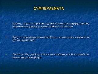 ΣΥΜΠΕΡΑΣΜΑΤΑΣΥΜΠΕΡΑΣΜΑΤΑ
1.1. Εύκολη , ελάχιστα επεμβατική, σχετικά οικονομική και ακριβής μέθοδοςΕύκολη , ελάχιστα επεμβατική, σχετικά οικονομική και ακριβής μέθοδος
στερεοτακτικής βιοψίας με άριστο αισθητικό αποτέλεσμα,στερεοτακτικής βιοψίας με άριστο αισθητικό αποτέλεσμα,
2.2. Προς το παρόν διαγνωστικό αποτέλεσμα, ενώ στο μέλλον υπόσχεται ναΠρος το παρόν διαγνωστικό αποτέλεσμα, ενώ στο μέλλον υπόσχεται να
έχει και θεραπευτικό,έχει και θεραπευτικό,
3.3. Ιδανική για νέες γυναίκες αλλά και για υπερήλικες που δεν μπορούν ναΙδανική για νέες γυναίκες αλλά και για υπερήλικες που δεν μπορούν να
κάνουν χειρουργική βιοψία.κάνουν χειρουργική βιοψία.
 