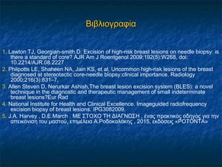 ΒιβλιογραφίαΒιβλιογραφία
1. Lawton TJ, Georgian-smith D. Excision of high-risk breast lesions on needle biopsy: is
there a standard of core? AJR Am J Roentgenol 2009;192(5):W268, doi:
10.2214/AJR.08.2227
2. Philpotts LE, Shaheen NA, Jain KS, et al. Uncommon high-risk lesions of the breast
diagnosed at stereotactic core-needle biopsy:clinical importance. Radiology
2000;216(3):831–7,
3. Allen Steven D, Nerurkar Ashish,The breast lesion excision system (BLES): a novel
technique in the diagnostic and therapeutic management of small indeterminate
breast lesions?Eur Rad
4. National Institute for Health and Clinical Excellence. Imageguided radiofrequency
excision biopsy of breast lesions. IPG3082009.
5. J.A. Harvey , D.E.March . ΜΕ ΣΤΟΧΟ ΤΗ ΔΙΑΓΝΩΣΗ , ένας πρακτικός οδηγός για την
απεικόνιση του μαστού, επιμέλεια Α.Ροδοκαλάκης , 2015, εκδόσεις «ΡΟΤΟΝΤΑ»
 