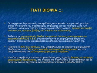 ΓΙΑΤΙ ΒΙΟΨΙΑ ;;;ΓΙΑΤΙ ΒΙΟΨΙΑ ;;;
 Οι σύγχρονες θεραπευτικές παρεμβάσεις στον καρκίνο του μαστού, με κύριο
στόχο την αύξηση του προσδόκιμου επιβίωσης και την ποιότητα ζωής των
ασθενών , απαιτούν από την σύγχρονη ακτινοδιαγνωστική, έγκαιρη και ακριβή
εντόπιση της πρώιμης βλάβης στα πλαίσια της πρόγνωσης .
 Ασθενείς με μη ψηλαφητές βλάβες του μαστού ύποπτες μαστογραφικά για
κακοήθεια (BIRADS 4 & 5) συχνά οδηγούνται σε χειρουργική βιοψία της
βλάβης, προκειμένου να καθοριστεί η καλοήθης ή η κακοήθης φύση της.
 Περίπου τοΠερίπου το 80% των ασθενών80% των ασθενών που υποβάλλονται σε βιοψία για μη ψηλαφητήπου υποβάλλονται σε βιοψία για μη ψηλαφητή
βλάβη στον μαστόβλάβη στον μαστό δεν έχουν κακοήθη ιστολογικά χαρακτηριστικάδεν έχουν κακοήθη ιστολογικά χαρακτηριστικά και έτσικαι έτσι
υποβάλλονται σε μιαυποβάλλονται σε μια μη αναγκαία χειρουργική επέμβασημη αναγκαία χειρουργική επέμβαση..
 Η ανάγκη ακρίβειας και αποτελεσματικότητας μιας τεχνικήςΗ ανάγκη ακρίβειας και αποτελεσματικότητας μιας τεχνικής βιοψίας με αποφυγήβιοψίας με αποφυγή
χειρουργικής προσέγγισηςχειρουργικής προσέγγισης, στα πλαίσια της πρόγνωσης, είναι επιτακτική και σε, στα πλαίσια της πρόγνωσης, είναι επιτακτική και σε
αυτή την ανάγκη έρχεται να ανταποκριθεί με επιτυχία η μέθοδοςαυτή την ανάγκη έρχεται να ανταποκριθεί με επιτυχία η μέθοδος BLESBLES..
 