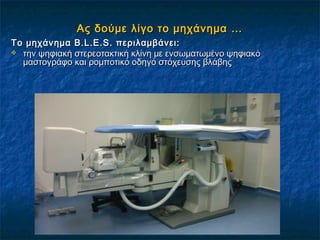Ας δούμε λίγο το μηχάνημα …Ας δούμε λίγο το μηχάνημα …
Το μηχάνημα B.L.E.S. περιλαμβάνει:Το μηχάνημα B.L.E.S. περιλαμβάνει:
 την ψηφιακή στερεοτακτική κλίνη με ενσωματωμένο ψηφιακότην ψηφιακή στερεοτακτική κλίνη με ενσωματωμένο ψηφιακό
μαστογράφο και ρομποτικό οδηγό στόχευσης βλάβηςμαστογράφο και ρομποτικό οδηγό στόχευσης βλάβης
 