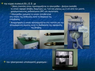  την κύρια συσκευή B.L.E.S. με
βάση (πιστόλι) όπου προσαρμόζεται το ηλεκτρόδιο – βελόνα (καλάθι)
το οποίο αφαιρεί βλάβες διαμέτρου ως 1cm και μήκους ως 2 cm από τον μαστό,
χρησιμοποιώντας ραδιοκύματα (RF) για αιμόσταση.
Ηλεκτρόδιο (γείωση) το οποίo τοποθετείται
στη πλάτη της ασθενούς κατά τη διάρκεια της
επέμβασης
Αναρρόφηση η οποία προσαρμόζεται στο πιστόλι για την
απομάκρυνση αίματος κατά τη διαδικασία της αφαίρεσης
της βλάβης.
 τον ηλεκτρονικό υπολογιστή χειρισμού :
 