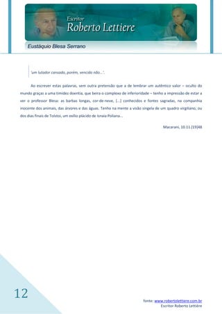 Eustáquio Blesa Serrano



      'um lutador cansado, porém, vencido não...'.


      Ao escrever estas palavras, sem outra pretensão que a de lembrar um autêntico valor – oculto do
mundo graças a uma timidez doentia, que beira o complexo de inferioridade – tenho a impressão de estar a
ver o professor Blesa: as barbas longas, cor-de-neve, [...] conhecidos e fontes sagradas, na companhia
inocente dos animais, das árvores e das águas. Tenho na mente a visão singela de um quadro virgiliano, ou
dos dias finais de Tolstoi, um exílio plácido de Isnaia Poliana...

                                                                                  Macarani, 10.11.[19]48




12                                                                     fonte: www.robertolettiere.com.br
                                                                                Escritor Roberto Lettière
 